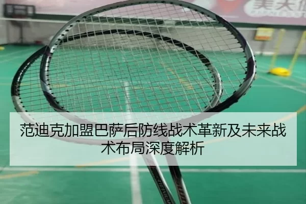 范迪克加盟巴萨后防线战术革新及未来战术布局深度解析
